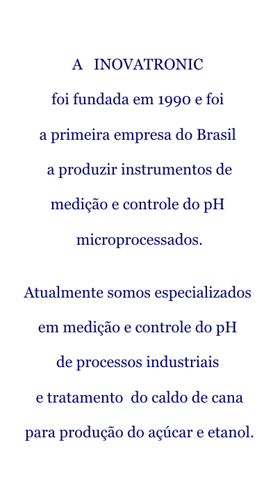 A INOVATRONIC foi fundada em 1990 e foi a primeira empresa do Brasil a produzir instrumentos de medição e controle do pH microprocessado. Atualmente somos especializados em medição e controle do pH de processos industriais e tratamento do caldo de cana para produção do açucar e etanol.